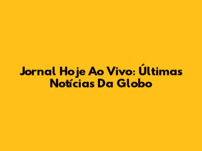 Jornal Hoje Ao Vivo: Últimas Notícias Da Globo