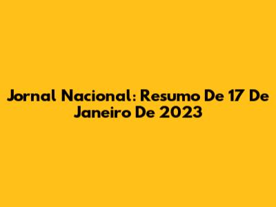 Jornal Nacional: Resumo De 17 De Janeiro De 2023