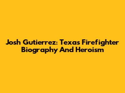 Josh Gutierrez: Texas Firefighter Biography And Heroism