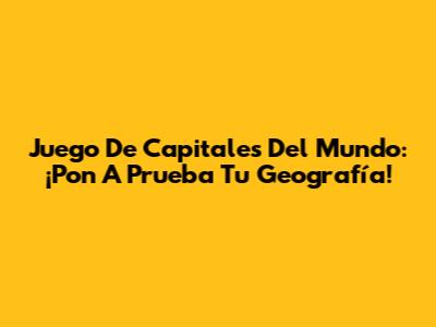 Juego De Capitales Del Mundo: ¡Pon A Prueba Tu Geografía!