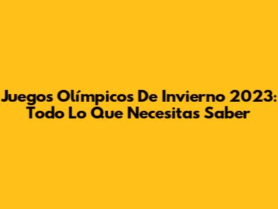 Juegos Olímpicos De Invierno 2023: Todo Lo Que Necesitas Saber