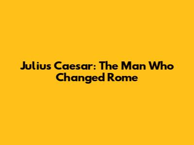 Julius Caesar: The Man Who Changed Rome