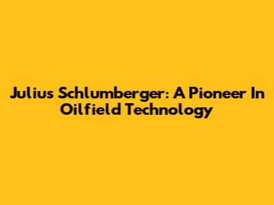 Julius Schlumberger: A Pioneer In Oilfield Technology