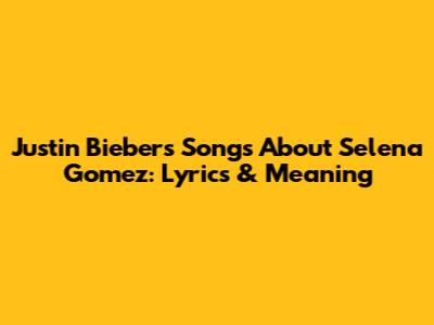 Justin Bieber's Songs About Selena Gomez: Lyrics & Meaning