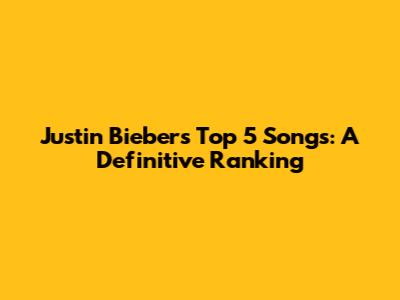Justin Bieber's Top 5 Songs: A Definitive Ranking