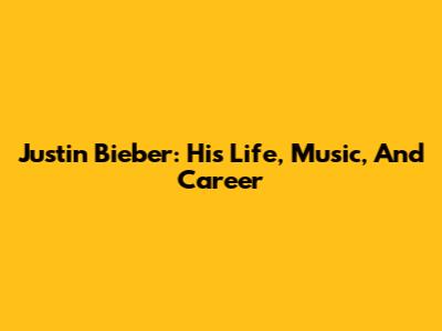 Justin Bieber: His Life, Music, And Career