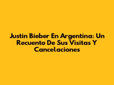 Justin Bieber En Argentina: Un Recuento De Sus Visitas Y Cancelaciones