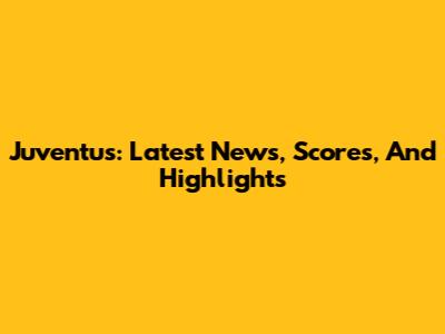 Juventus: Latest News, Scores, And Highlights