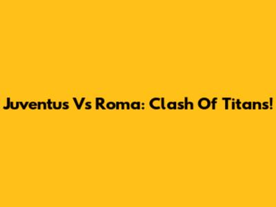 Juventus Vs Roma: Clash Of Titans!