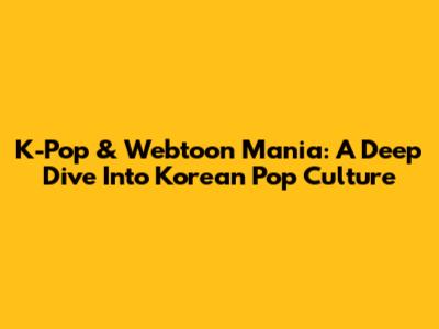 K-Pop & Webtoon Mania: A Deep Dive Into Korean Pop Culture