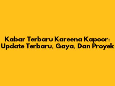 Kabar Terbaru Kareena Kapoor: Update Terbaru, Gaya, Dan Proyek