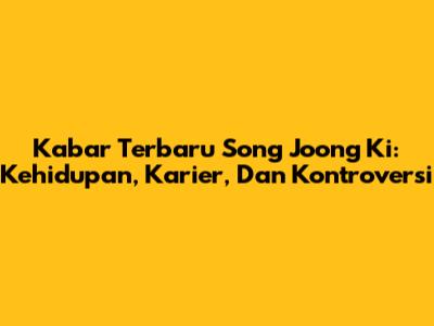 Kabar Terbaru Song Joong Ki: Kehidupan, Karier, Dan Kontroversi