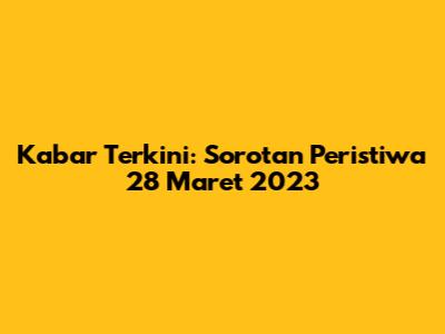 Kabar Terkini: Sorotan Peristiwa 28 Maret 2023