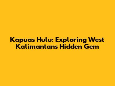 Kapuas Hulu: Exploring West Kalimantan's Hidden Gem