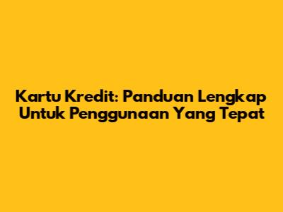 Kartu Kredit: Panduan Lengkap Untuk Penggunaan Yang Tepat