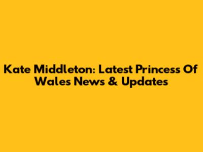 Kate Middleton: Latest Princess Of Wales News & Updates