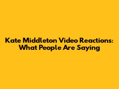 Kate Middleton Video Reactions: What People Are Saying