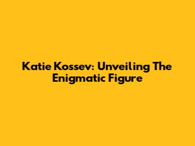 Katie Kossev: Unveiling The Enigmatic Figure