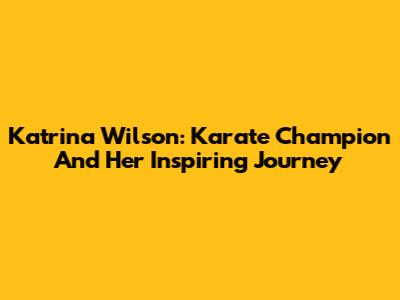Katrina Wilson: Karate Champion And Her Inspiring Journey