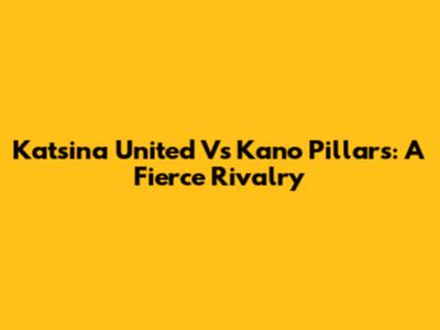 Katsina United Vs Kano Pillars: A Fierce Rivalry
