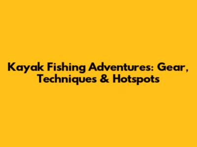 Kayak Fishing Adventures: Gear, Techniques & Hotspots