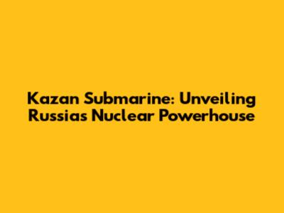 Kazan Submarine: Unveiling Russia's Nuclear Powerhouse