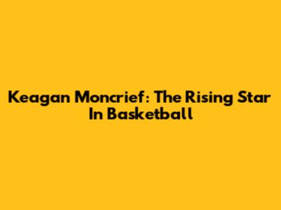 Keagan Moncrief: The Rising Star In Basketball