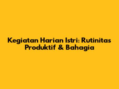 Kegiatan Harian Istri: Rutinitas Produktif & Bahagia