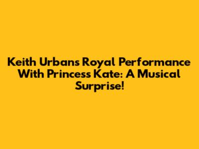 Keith Urban's Royal Performance With Princess Kate: A Musical Surprise!