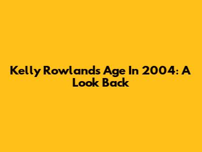 Kelly Rowland's Age In 2004: A Look Back