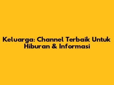 Keluarga: Channel Terbaik Untuk Hiburan & Informasi