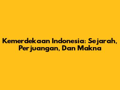 Kemerdekaan Indonesia: Sejarah, Perjuangan, Dan Makna