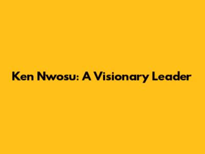 Ken Nwosu: A Visionary Leader