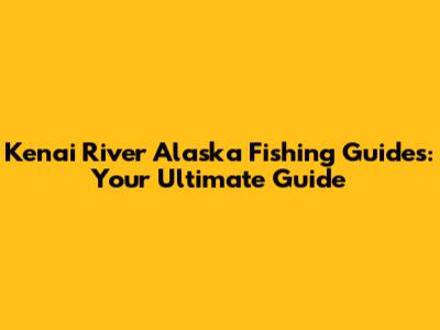 Kenai River Alaska Fishing Guides: Your Ultimate Guide