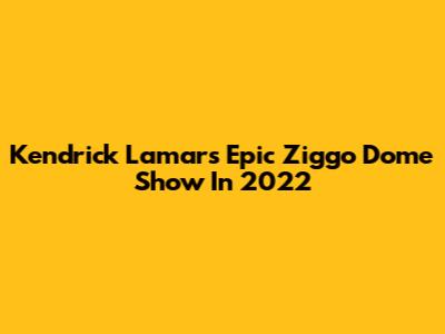 Kendrick Lamar's Epic Ziggo Dome Show In 2022