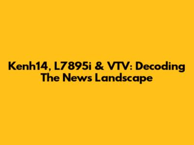 Kenh14, L7895i & VTV: Decoding The News Landscape