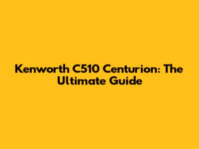 Kenworth C510 Centurion: The Ultimate Guide