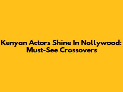 Kenyan Actors Shine In Nollywood: Must-See Crossovers