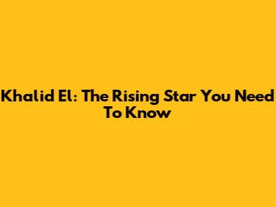 Khalid El: The Rising Star You Need To Know