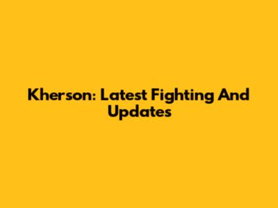 Kherson: Latest Fighting And Updates