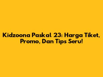 Kidzoona Paskal 23: Harga Tiket, Promo, Dan Tips Seru!