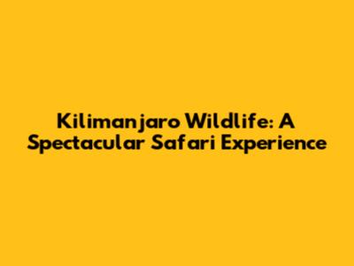 Kilimanjaro Wildlife: A Spectacular Safari Experience