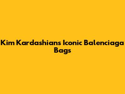 Kim Kardashian's Iconic Balenciaga Bags