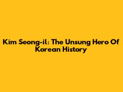 Kim Seong-il: The Unsung Hero Of Korean History