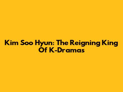 Kim Soo Hyun: The Reigning King Of K-Dramas