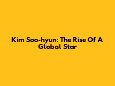 Kim Soo-hyun: The Rise Of A Global Star