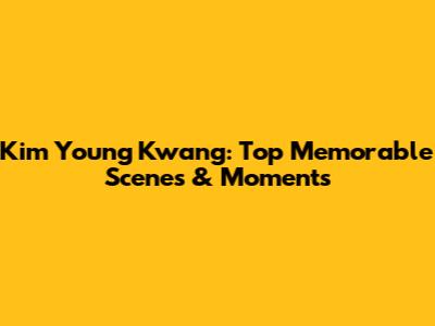 Kim Young Kwang: Top Memorable Scenes & Moments