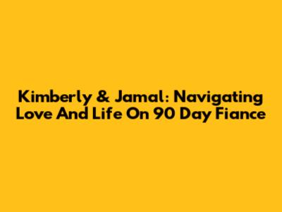 Kimberly & Jamal: Navigating Love And Life On 90 Day Fiance
