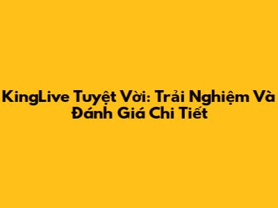 KingLive Tuyệt Vời: Trải Nghiệm Và Đánh Giá Chi Tiết