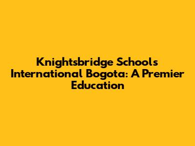 Knightsbridge Schools International Bogota: A Premier Education